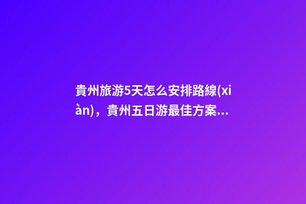 貴州旅游5天怎么安排路線(xiàn)，貴州五日游最佳方案，有了這篇攻略看完出發(fā)